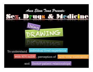 Anca Elena Toma Presents:


                  Using

                 D RAWING

    To understand
 individual lived experience

        with HIV/AIDS 
, perception of
 anti-viral medication
                       
                
 	
  
                and 
 Doctor-patient relationships
 