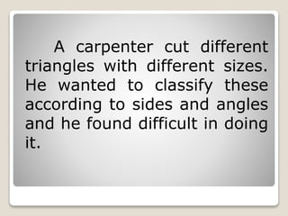 A carpenter cut different 
triangles with different sizes. 
He wanted to classify these 
according to sides and angles 
and he found difficult in doing 
it. 
 