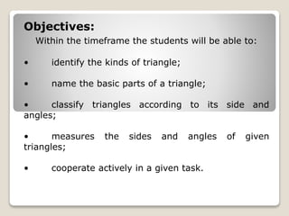 Objectives: 
Within the timeframe the students will be able to: 
• identify the kinds of triangle; 
• name the basic parts of a triangle; 
• classify triangles according to its side and 
angles; 
• measures the sides and angles of given 
triangles; 
• cooperate actively in a given task. 
 