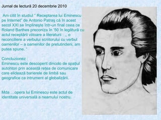 Jurnal de lectură 20 decembrie 2010 Am citit în studiul “ Receptarea lui Eminescu pe Internet” de Antonio Patraş că în acest secol XXI se împlineşte într-un final ceea ce Roland Barthes preconiza în ’50 în legătură cu actul receptării viitoare a literaturii : ,, o reconciliere a verbului scriitorului cu verbul oamenilor – a oamenilor de pretutindeni, am putea spune. “ Concluzionez : Eminescu este descoperit dincolo de spaţiul autohton prin această reţea de comunicare care elidează barierele de limbă sau geografice ca intrument al globalizării. Mda …opera lui Eminescu este actul de identitate universală a neamului nostru. 