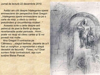 Jurnal de lectură 22 decembrie 2010 Astăzi am citit despre înţelegerea operei eminesciene din perspectiva Ilinei Gregori : ,,înţelegerea operei eminesciene ca pe o carte de nisip ,o sferă cu centrul pretutindeni şi circumferinţa nicăieri . “ Aceasta scrie o carte despre anii petrecuţi de poet la Berlin şi despre reverberaţiile acelei perioade . Hmm…poate voi reuşi să citesc cartea şi îţi voi povesti mai multe… Ilina Gregori îl contrazice pe Călinescu :,,stagiul berlinez ,departe de a fi fost un surghiun ,a reprezentat o etapă deosebit de fecundă. “  Firesc, nu? Doar suntem fiinţe contradictorii, aşa cum susţine Blaise Pascal. 