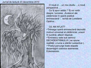 Jurnal de lectură 23 decembrie 2010 O nouă zi …un nou studiu …o nouă perspectivă …. Ce îţi spun astăzi ? Îţi voi vorbi despre  lucrarea ,,Avataruri ale zădărniciei în operă poetică eminesciană “,  scrisă de Loredana Opăriuc . CE AM AFLAT? Întreaga operă eminesciană dezvoltă motivul universal al zădărniciei ,uneori în surdină, alteori răspicat. Eminescu este sub semnul DECADENTISMULUI ( se opune realităţii ,o lume a stărilor subiective ). Poetul parcurge toate etapele dezamăgirii cosmice asemenea Ecleziastului. 