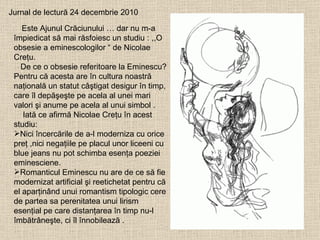 Jurnal de lectură 24 decembrie 2010 Este Ajunul Crăciunului … dar nu m-a împiedicat să mai răsfoiesc un studiu : ,,O  obsesie a eminescologilor “ de Nicolae Creţu. De ce o obsesie referitoare la Eminescu? Pentru că acesta are în cultura noastră naţională un statut câştigat desigur în timp, care îl depăşeşte pe acela al unei mari valori şi anume pe acela al unui simbol . Iată ce afirmă Nicolae Creţu în acest studiu: Nici încercările de a-l moderniza cu orice preţ ,nici negaţiile pe placul unor liceeni cu blue jeans nu pot schimba esenţa poeziei eminesciene. Romanticul Eminescu nu are de ce să fie modernizat artificial şi reetichetat pentru că el aparţinând unui romantism tipologic cere de partea sa perenitatea unui lirism esenţial pe care distanţarea în timp nu-l îmbătrâneşte, ci îl înnobilează . 