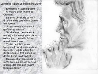 Jurnal de lectură 25 decembrie 2010 Eminescu ? ,,Geniu pustiu “ ? O lectură chiar în ziua de Crăciun? La urma urmei, de ce nu ? E ,,o carte de care rămâi cumva îndrăgostit ‘’. Aceasta este soarta unui geniu-singuratatea. Se afla într-o permanentă nemulţumire în raport cu planul existenţial, convertite într-o amară resemnare. Tentat de iubire se va încumeta în jocul ei de unde va fi prins în mrejele suferinţei . (fiinţa iubită i-a fost infidelă iar destinul crud i-a despărţit ). ,,Geniu pustiu “ reprezintă un surâs care s-a stins în cenuşa proprie, dar care prin fiecare lectură renaşte “ . 