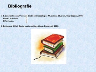 Bibliografie I.  S.Constantinescu,Viorica,  Studii eminescologice 11, editura Clusium, Cluj-Napoca, 2009. Viziteu, Cornelia, Cifor, Lucia,  II. Eminescu, Mihai, Geniu pustiu, editura Litera, Bucureşti, 2004. 