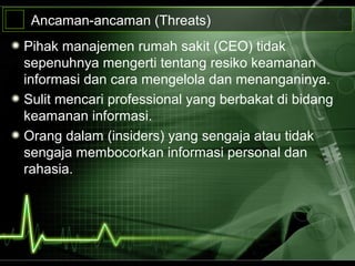 Ancaman-ancaman (Threats)
Pihak manajemen rumah sakit (CEO) tidak
sepenuhnya mengerti tentang resiko keamanan
informasi dan cara mengelola dan menanganinya.
Sulit mencari professional yang berbakat di bidang
keamanan informasi.
Orang dalam (insiders) yang sengaja atau tidak
sengaja membocorkan informasi personal dan
rahasia.
 