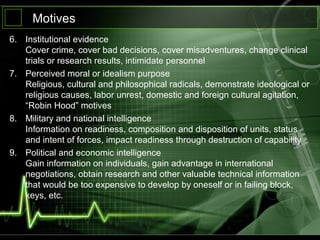 Motives
6. Institutional evidence
Cover crime, cover bad decisions, cover misadventures, change clinical
trials or research results, intimidate personnel
7. Perceived moral or idealism purpose
Religious, cultural and philosophical radicals, demonstrate ideological or
religious causes, labor unrest, domestic and foreign cultural agitation,
“Robin Hood” motives
8. Military and national intelligence
Information on readiness, composition and disposition of units, status
and intent of forces, impact readiness through destruction of capability
9. Political and economic intelligence
Gain information on individuals, gain advantage in international
negotiations, obtain research and other valuable technical information
that would be too expensive to develop by oneself or in failing block,
keys, etc.
 