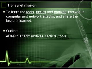 Honeynet mission
To learn the tools, tactics and motives involved in
computer and network attacks, and share the
lessons learned.
Outline:
eHealth attack: motives, tacticts, tools.
 