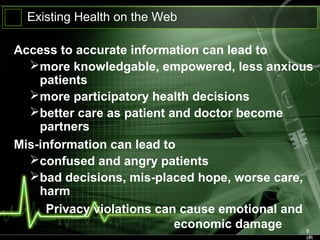 6
(#t
Existing Health on the Web
Access to accurate information can lead to
more knowledgable, empowered, less anxious
patients
more participatory health decisions
better care as patient and doctor become
partners
Mis-information can lead to
confused and angry patients
bad decisions, mis-placed hope, worse care,
harm
Privacy violations can cause emotional and
economic damage
 