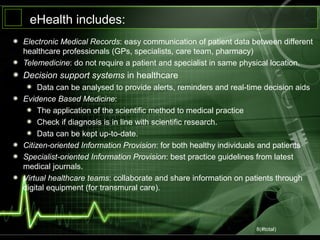 8(#total)
eHealth includes:
Electronic Medical Records: easy communication of patient data between different
healthcare professionals (GPs, specialists, care team, pharmacy)
Telemedicine: do not require a patient and specialist in same physical location.
Decision support systems in healthcare
Data can be analysed to provide alerts, reminders and real-time decision aids
Evidence Based Medicine:
The application of the scientific method to medical practice
Check if diagnosis is in line with scientific research.
Data can be kept up-to-date.
Citizen-oriented Information Provision: for both healthy individuals and patients
Specialist-oriented Information Provision: best practice guidelines from latest
medical journals.
Virtual healthcare teams: collaborate and share information on patients through
digital equipment (for transmural care).
 