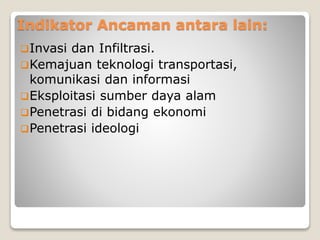 Indikator Ancaman antara lain:
Invasi dan Infiltrasi.
Kemajuan teknologi transportasi,
komunikasi dan informasi
Eksploitasi sumber daya alam
Penetrasi di bidang ekonomi
Penetrasi ideologi
 