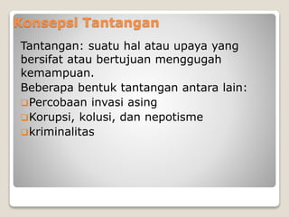Konsepsi Tantangan
Tantangan: suatu hal atau upaya yang
bersifat atau bertujuan menggugah
kemampuan.
Beberapa bentuk tantangan antara lain:
Percobaan invasi asing
Korupsi, kolusi, dan nepotisme
kriminalitas
 
