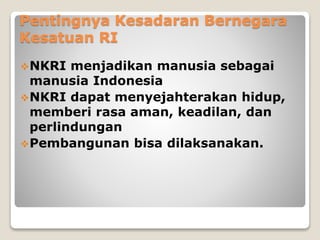 Pentingnya Kesadaran Bernegara
Kesatuan RI
NKRI menjadikan manusia sebagai
manusia Indonesia
NKRI dapat menyejahterakan hidup,
memberi rasa aman, keadilan, dan
perlindungan
Pembangunan bisa dilaksanakan.
 