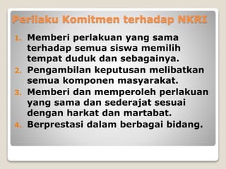 Perilaku Komitmen terhadap NKRI
1. Memberi perlakuan yang sama
terhadap semua siswa memilih
tempat duduk dan sebagainya.
2. Pengambilan keputusan melibatkan
semua komponen masyarakat.
3. Memberi dan memperoleh perlakuan
yang sama dan sederajat sesuai
dengan harkat dan martabat.
4. Berprestasi dalam berbagai bidang.
 