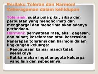 Perilaku Toleran dan Harmoni
Keberagaman dalam kehidupan
Toleransi: suatu pola pikir, sikap dan
perbuatan yang menghormati dan
menghargai dan menerima akan adanya
perbedaan.
Harmoni: pernyataan rasa, aksi, gagasan,
dan minat; keselarasan atau keserasian.
Penerapan toleransi dan harmoni dalam
lingkungan keluarga:
Penggunaan kamar mandi tidak
seenaknya
Ketika makan ingat anggota keluarga
yang lain dan sebagainya.
 