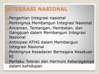 INTEGRASI NASIONAL
Pengertian Integrasi nasional
Pentingnya Membangun Integrasi Nasional
Ancaman, Tantangan, Hambatan, dan
Gangguan dalam Membangun Integrasi
Nasional
Antisipasi ATHG dalam Membangun
Integrasi Nasional
Pentingnya Kesadaran Bernegara Kesatuan
RI
Perilaku Toleran dan Harmoni Keberagaman
dalam kehidupan
 
