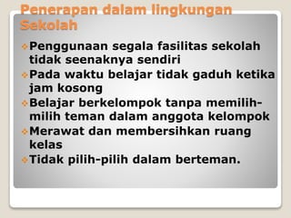 Penerapan dalam lingkungan
Sekolah
Penggunaan segala fasilitas sekolah
tidak seenaknya sendiri
Pada waktu belajar tidak gaduh ketika
jam kosong
Belajar berkelompok tanpa memilih-
milih teman dalam anggota kelompok
Merawat dan membersihkan ruang
kelas
Tidak pilih-pilih dalam berteman.
 
