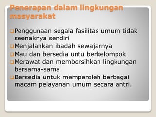 Penerapan dalam lingkungan
masyarakat
Penggunaan segala fasilitas umum tidak
seenaknya sendiri
Menjalankan ibadah sewajarnya
Mau dan bersedia untu berkelompok
Merawat dan membersihkan lingkungan
bersama-sama
Bersedia untuk memperoleh berbagai
macam pelayanan umum secara antri.
 