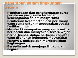 Penerapan dalam lingkungan
negara
Penghargaan dan penghormatan serta
perlakuan yang sama terhadap
keberagaman dalam masyarakat
Pemberian kesempatan dan perlakuan
yang sama untuk menggunakan segala
fasilitas umum
Memberi kesempatan yang sama untuk
beribadah dan merayakan secara wajar
Berpartisipasi dalam berbagai kegiatan
yang dilakukan kelompok masyarakat
Merawat, mejaga,dan membersihkan
lingkungan
Bersedia untuk menjaga lingkungan
negara.
 