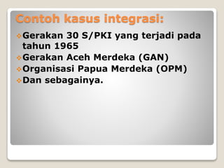Contoh kasus integrasi:
Gerakan 30 S/PKI yang terjadi pada
tahun 1965
Gerakan Aceh Merdeka (GAN)
Organisasi Papua Merdeka (OPM)
Dan sebagainya.
 