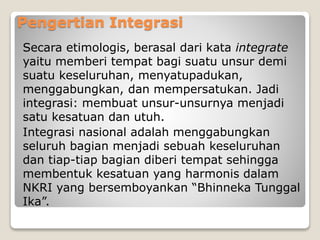 Pengertian Integrasi
Secara etimologis, berasal dari kata integrate
yaitu memberi tempat bagi suatu unsur demi
suatu keseluruhan, menyatupadukan,
menggabungkan, dan mempersatukan. Jadi
integrasi: membuat unsur-unsurnya menjadi
satu kesatuan dan utuh.
Integrasi nasional adalah menggabungkan
seluruh bagian menjadi sebuah keseluruhan
dan tiap-tiap bagian diberi tempat sehingga
membentuk kesatuan yang harmonis dalam
NKRI yang bersemboyankan “Bhinneka Tunggal
Ika”.
 