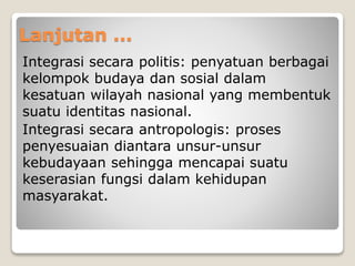 Lanjutan ...
Integrasi secara politis: penyatuan berbagai
kelompok budaya dan sosial dalam
kesatuan wilayah nasional yang membentuk
suatu identitas nasional.
Integrasi secara antropologis: proses
penyesuaian diantara unsur-unsur
kebudayaan sehingga mencapai suatu
keserasian fungsi dalam kehidupan
masyarakat.
 