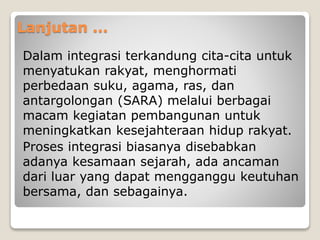 Lanjutan ...
Dalam integrasi terkandung cita-cita untuk
menyatukan rakyat, menghormati
perbedaan suku, agama, ras, dan
antargolongan (SARA) melalui berbagai
macam kegiatan pembangunan untuk
meningkatkan kesejahteraan hidup rakyat.
Proses integrasi biasanya disebabkan
adanya kesamaan sejarah, ada ancaman
dari luar yang dapat mengganggu keutuhan
bersama, dan sebagainya.
 