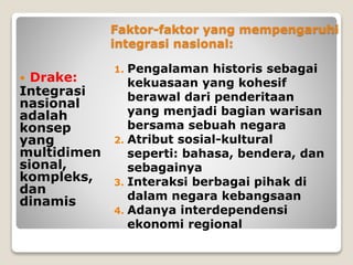 Faktor-faktor yang mempengaruhi
integrasi nasional:
1. Pengalaman historis sebagai
kekuasaan yang kohesif
berawal dari penderitaan
yang menjadi bagian warisan
bersama sebuah negara
2. Atribut sosial-kultural
seperti: bahasa, bendera, dan
sebagainya
3. Interaksi berbagai pihak di
dalam negara kebangsaan
4. Adanya interdependensi
ekonomi regional
 Drake:
Integrasi
nasional
adalah
konsep
yang
multidimen
sional,
kompleks,
dan
dinamis
 