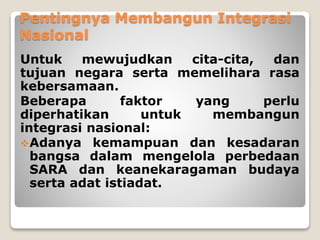 Pentingnya Membangun Integrasi
Nasional
Untuk mewujudkan cita-cita, dan
tujuan negara serta memelihara rasa
kebersamaan.
Beberapa faktor yang perlu
diperhatikan untuk membangun
integrasi nasional:
Adanya kemampuan dan kesadaran
bangsa dalam mengelola perbedaan
SARA dan keanekaragaman budaya
serta adat istiadat.
 