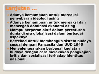 Lanjutan ...
 Adanya kemampuan untuk mereaksi
penyebaran ideologi asing
 Adanya kemampuan untuk mereaksi dan
mencegah dominasi ekonomi asing
 Mampu berperan aktif dalam percaturan
dunia di era globalisasi dalam berbagai
aspeknya
 Bertekad untuk membangun sistem budaya
sesuai dengan Pancasila dan UUD 1945
 Menyelenggarakan berbagai kegiatan
budaya dengan cara melakukan pengkajian
kritis dan sosialisasi terhadap identitas
nasional.
 