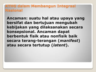 ATHG dalam Membangun Integrasi
Nasional
Ancaman: suatu hal atau upaya yang
bersifat dan bertujuan mengubah
kebijakan yang dilaksanakan secara
konsepsional. Ancaman dapat
berbentuk fisik atau nonfisik baik
secara terang-terangan (manifest)
atau secara tertutup (latent).
 