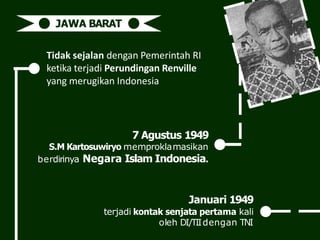 Tidak sejalan dengan Pemerintah RI
ketika terjadi Perundingan Renville
yang merugikan Indonesia
JAWA BARAT
7 Agustus 1949
S.M Kartosuwiryo memproklamasikan
berdirinya Negara Islam Indonesia.
Januari 1949
terjadi kontak senjata pertama kali
oleh DI/TIIdengan TNI
 