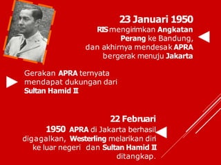 23 Januari 1950
RISmengirimkan Angkatan
Perang ke Bandung,
dan akhirnya mendesak APRA
bergerak menuju Jakarta
Gerakan APRA ternyata
mendapat dukungan dari
Sultan Hamid I
I
22 Februari
1950 APRA di Jakarta berhasil
digagalkan, Westerling melarikan diri
ke luar negeri dan Sultan Hamid I
I
ditangkap.
 