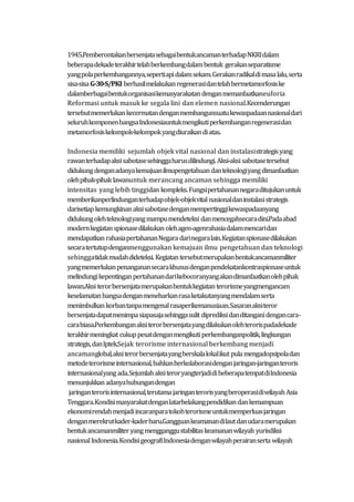 1945.PemberontakanbersenjatasebagaibentukancamanterhadapNKRIdalam
beberapadekadeterakhirtelahberkembangdalambentuk gerakanseparatisme
yangpolaperkembangannya,sepertiapidalamsekam.Gerakanradikaldimasalalu,serta
sisa-sisaG-30-S/PKI berhasilmelakukanregenerasidantelahbermetamorfosiske
dalamberbagaibentukorganisasikemasyarakatandenganmemanfaatkaneuforia
Reformasi untuk masuk ke segala lini dan elemen nasional.Kecenderungan
tersebutmemerlukankecermatandenganmembangunsuatukewaspadaannasionaldari
seluruhkomponenbangsaIndonesiauntukmengikutiperkembanganregenerasidan
metamorfosiskelompok-kelompokyangdiuraikandiatas.
Indonesia memiliki sejumlah objek vital nasional dan instalasistrategisyang
rawanterhadapaksisabotasesehinggaharusdilindungi.Aksi-aksi sabotasetersebut
didukungdenganadanyakemajuanilmupengetahuandanteknologiyangdimanfaatkan
olehpihak-pihak lawanuntuk merancang ancaman sehingga memiliki
intensitas yang lebih tinggidan kompleks.Fungsipertahanannegaraditujukanuntuk
memberikanperlindunganterhadapobjek-objekvital nasionaldaninstalasistrategis
darisetiapkemungkinanaksisabotasedenganmempertinggikewaspadaanyang
didukungolehteknologiyangmampumendeteksi danmencegahsecaradini.Padaabad
modernkegiatanspionasedilakukanolehagen-agenrahasiadalammencaridan
mendapatkanrahasiapertahananNegara darinegaralain.Kegiatanspionasedilakukan
secaratertutupdenganmenggunakan kemajuan ilmu pengetahuan dan teknologi
sehinggatidakmudahdideteksi. Kegiatantersebutmerupakanbentukancamanmiliter
yangmemerlukanpenanganansecarakhususdenganpendekatankontraspionaseuntuk
melindungikepentinganpertahanandarikebocoranyangakandimanfaatkanolehpihak
lawan.Aksi terorbersenjatamerupakanbentukkegiatanterorismeyangmengancam
keselamatanbangsadenganmenebarkanrasaketakutanyangmendalamserta
menimbulkankorbantanpamengenalrasaperikemanusiaan.Sasaranaksiteror
bersenjatadapatmenimpasiapasajasehinggasulit diprediksidanditanganidengancara-
carabiasa.Perkembanganaksiterorbersenjatayangdilakukanolehterorispadadekade
terakhirmeningkat cukuppesatdenganmengikuti perkembanganpolitik,lingkungan
strategis,danIptek.Sejak terorisme internasional berkembang menjadi
ancamanglobal,aksiterorbersenjatayangberskalalokalikut pulamengadopsipoladan
metodeterorismeinternasional,bahkanberkolaborasidenganjaringan-jaringanteroris
internasionalyangada.SejumlahaksiteroryangterjadidibeberapatempatdiIndonesia
menunjukkanadanyahubungandengan
jaringanterorisinternasional,terutamajaringanterorisyangberoperasidiwilayahAsia
Tenggara.Kondisimasyarakatdenganlatarbelakangpendidikandankemampuan
ekonomirendahmenjadiincaranparatokohterorismeuntukmemperluasjaringan
denganmerekrutkader-kaderbaru.Gangguankeamanandilautdanudaramerupakan
bentukancamanmiliteryangmengganggustabilitaskeamananwilayah yurisdiksi
nasionalIndonesia.KondisigeografiIndonesiadenganwilayahperairanserta wilayah
 