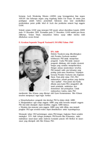 bernama Aceh Monitoring Mission (AMM) yang beranggotakan lima negara
ASEAN dan beberapa negara yang tergabung dalam Uni Eropa. Di antara poin
pentingnya adalah bahwa pemerintah Indonesia akan turut memfasilitasi
pembentukan partai politik lokal di Aceh dan pemberian amnesti bagi anggota
GAM.
Seluruh senjata GAM yang mencapai 840 pucuk selesai diserahkan kepada AMM
pada 19 Desember 2005. Kemudian pada 27 Desember, GAM melalui juru bicara
militernya, Sofyan Daud, menyatakan bahwa sayap militer mereka telah
dibubarkan secara formal.
F. Gerakan Separatis Tragedi Nasional G 30 S/PKI Tahun 1965
DN. Aidit
Doktrin Nasakom yang dikembangkan
oleh Presiden Soekarno memberi
keleluasaan PKI untuk memperluas
pengaruh. Usaha PKI untuk mencari
pengaruh didukung oleh kondisi ekonomi
bangsa yang semakin memprihatinkan.
Dengan adanya nasakomisasi tersebut,
PKI menjadi salah satu kekuatan yang
penting pada masa Demokrasi Terpimpin
bersama Presiden Soekarno dan Angkatan
Darat. Pada akhir tahun 1963, PKI
melancarkan sebuah gerakan yang disebut
“aksi sepihak”. Para petani dan buruh,
dibantu para kader PKI, mengambil alih
tanah penduduk, melakukan aksi
demonstrasi dan pemogokan. Untuk
melancarkan kudeta, maka PKI
membentuk Biro Khusus yang diketuai oleh Syam Kamaruzaman. Biro Khusus
tersebut mempunyai tugas-tugas berikut.
a. Menyebarluaskan pengaruh dan ideologi PKI ke dalam tubuh ABRI.
b. Mengusahakan agar setiap anggota ABRI yang telah bersedia menjadi anggota
PKI dan telah disumpah dapat membina anggota ABRI lainnya.
c. Mendata dan mencatat para anggota ABRI yang telah dibina atau menjadi
pengikut PKI agar sewaktu-waktu dapat dimanfaatkan untuk kepentingannya.
Memasuki tahun 1965 pertentangan antara PKI dengan Angkatan Darat semakin
meningkat. D.N. Aidit sebagai pemimpin PKI beserta Biro Khususnya, mulai
meletakkan siasat-siasat untuk melawan komando puncak AD. Berikut ini siasat-
siasat yang ditempuh oleh Biro Khusus PKI.
 