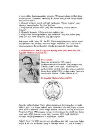 a. Memojokkan dan mencemarkan komando AD dengan tuduhan terlibat dalam
persekongkolan (konspirasi) menentang RI, karena bekerja sama dengan Inggris
dan Amerika Serikat.
b. Menuduh komando puncak AD telah membentuk “Dewan Jenderal” yang
tujuannya menggulingkan Presiden Soekarno.
c. Mengorganisir perwira militer yang tidak mendukung adanya “Dewan
Jenderal”.
d. Mengisolir komando AD dari angkatan-angkatan lain.
e. Mengusulkan kepada pemerintah agar membentuk Angkatan Kelima yang
terdiri dari para buruh dan petani yang dipersenjatai.
Ketegangan politik antara PKI dan TNI AD mencapai puncaknya setelah tanggal
30 September 1965 dini hari, atau awal tanggal 1 Oktober 1965. Pada saat itu
terjadi penculikan dan pembunuhan terhadap para perwira Angkatan Darat.
G. Pemberontakan APRA (Angkatan Perang Ratu Adil), Andi Azis, dan
Republik Maluku Selatan (RMS)
Dr. Soumokil
Pada masa pemerintahan RIS, muncul
pemberontakan-pemberontakan yang mengguncang
stabilitas politik dalam negeri. Pemberontakan-
pemberontakan tersebut antara lain gerakan Angkatan
Perang Ratu Adil (APRA), pemberontakan Andi Azis,
dan Gerakan Republik Maluku Selatan (RMS).
H. Republik Maluku Selatan (RMS)
Republik Maluku Selatan (RMS) adalah daerah yang diproklamasikan merdeka
pada 25 April 1950 dengan maksud untuk memisahkan diri dari Negara Indonesia
Timur (saat itu Indonesia masih berupa Republik Indonesia Serikat). Namun oleh
Pemerintah Pusat, RMS dianggap sebagai pemberontakan dan setelah misi damai
gagal, maka RMS ditumpas tuntas pada November 1950. Sejak 1966 RMS
berfungsi sebagai pemerintahan di pengasingan, Belanda.
Pada 25 April 1950 RMS hampir/nyaris diproklamasikan oleh orang-orang bekas
prajurit KNIL dan pro-Belanda yang di antaranya adalah Dr. Chr.R.S. Soumokil
 