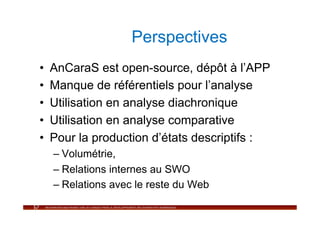 Perspectives
•    AnCaraS est open-source, dépôt à l’APP
•    Manque de référentiels pour l’analyse
•    Utilisation en analyse diachronique
•    Utilisation en analyse comparative
•    Pour la production d’états descriptifs :
     –  Volumétrie,
     –  Relations internes au SWO
     –  Relations avec le reste du Web
 