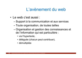 L’avènement du web
•  Le web c’est aussi :
  –  Support à la communication et aux services
  –  Toute organisation, de toutes tailles
  –  Organisation et gestion des connaissances et
     de l’information qui est particulière :
     •  via l’hypertexte,
     •  déléguée (chacun peut contribuer),
     •  démultipliée
 