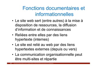 Fonctions documentaires et
           informationnelles
•  Le site web sert (entre autres) à la mise à
   disposition de ressources, la diffusion
   d’information et de connaissances
•  Reliées entre elles par des liens
   hypertexte (internes)
•  Le site est relié au web par des liens
   hypertextes externes (depuis ou vers)
•  La communication organisationnelle peut
   être multi-sites et répartie
 