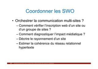 Coordonner les SWO
•  Orchestrer la communication multi-sites ?
  –  Comment vérifier l’inscription web d’un site ou
     d’un groupe de sites ?
  –  Comment diagnostiquer l’impact médiatique ?
  –  Décrire le rayonnement d’un site
  –  Estimer la cohérence du réseau relationnel
     hypertexte
 