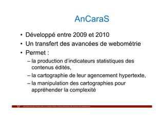 AnCaraS
•  Développé entre 2009 et 2010
•  Un transfert des avancées de webométrie
•  Permet :
  –  la production d’indicateurs statistiques des
     contenus édités,
  –  la cartographie de leur agencement hypertexte,
  –  la manipulation des cartographies pour
     appréhender la complexité
 