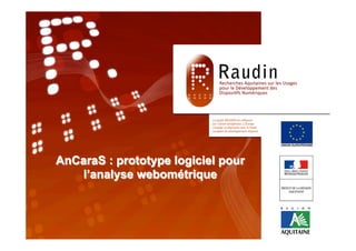 Programme de Recherche
                        RAUDIN




                      « TITRE »
       AnCaraS : prototype logiciel 14 décembre 2011
                       Séminaire RAUDIN, pour
          l’analyse webométrique
Equipe :
 