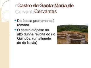 Castro de Santa María de
Cervantes
 Da época prerromana á
romana.
 O castro atópase no
alto dunha revolta do río
Quindós, (un afluente
do rio Navia)
 