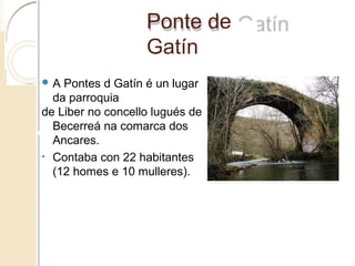 Ponte de Gatín
 A Pontes d Gatín é un lugar
da parroquia
de Liber no concello lugués de
Becerreá na comarca dos
Ancares.
• Contaba con 22 habitantes
(12 homes e 10 mulleres).
 