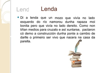 Lenda
 Di a lenda que un mozo que vivía no lado
esquerdo do río namorou dunha rapaza moi
bonita pero que vivía no lado dereito. Como non
tiñan medios para cruzalo e así xuntarse, pactaron
có demo a construcción dunha ponte a cambio de
darlle o primeiro ser vivo que nacera na casa da
parella.
 