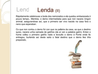 Lenda (II)
Rápidamente celebrouse a boda dos namorados e ela quedou embarazada ó
pouco tempo.. Mentres, o demo intermediaba para que non nacera ningún
animal, asegurandose así, que o primeiro ser vivo nacido na casa fora o
neno que esperaban.
Co que non contou o demo foi con que na palleira da casa, xa que o destino
quixo, nacera unha camada de gatiños (de aí ven a palabra gatín). Enton o
home colleu o primeiro gatiño nado e levoullo o demo á Ponte onde llo
entregou, burlando así deste xeito o fatal destino que o demo lles tiña
preparado.
 
