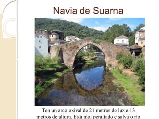 Navia de Suarna
Ten un arco oxival de 21 metros de luz e 13 metros de altura. Está
moi peraltado e salva o río cunha calzada arqueada
 