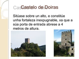 Castelo de Doiras
Sitúase sobre un alto, e constitúe
unha fortaleza inexpugnable, xa que a
súa porta de entrada abrese a 4
metros de altura.
 