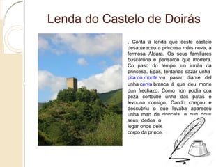 Lenda do Castelo de Doirás
. Conta a lenda que deste castelo desapareceu a
princesa máis nova, a fermosa Aldara. Os seus
familiares buscárona e pensaron que morrera. Co
paso do tempo, un irmán da princesa, Egas,
tentando cazar unha pita do monte viu pasar
diante del unha cerva branca á que deu morte dun
frechazo. Como non podía coa peza cortoulle unha
das patas e levouna consigo. Cando chegou e
descubriu o que levaba apareceu unha man de
doncela, e nun dous seus dedos o anel de Aldara.
No lugar onde deixara a peza atoparon o corpo da
princesa desaparecida.
 