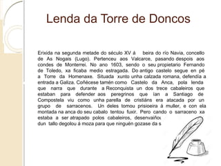 Lenda da Torre de Doncos
Erixida na segunda metade do século XV á beira do río Navia, concello de As Nogais (Lugo).
Pertenceu aos Valcarce, pasando despois aos condes de Monterrei. No ano 1603, sendo o
seu propietario Fernando de Toledo, xa ficaba medio estragada. Do antigo castelo segue en
pé a Torre da Homenaxe. Situada xunto unha calzada romana, defendía a entrada a Galiza.
Coñécese tamén como Castelo da Anca, pola lenda que narra que durante a
Reconquista un dos trece cabaleiros que estaban para defender aos peregrinos que ían a
Santiago de Compostela viu como unha parella de cristiáns era atacada por un grupo de
sarracenos. Un deles tomou prisioeira á muller, e con ela montada na anca do seu cabalo tentou
fuxir. Pero cando o sarraceno xa estaba a ser atrapado polos cabaleiros, desenvaiñou o
seu alfanxe e dun tallo degolou á moza para que ninguén gozase da súa beleza.
 